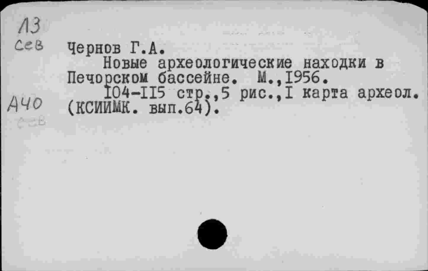 ﻿/ІЗ ćee
Ачо
Чернов Г.А.
Новые археологические находки в Печорском бассейне. М.,1956.
104-ІІ5 стр.,5 рис.,1 карта археол.
(КСИИМК. вып.бч).